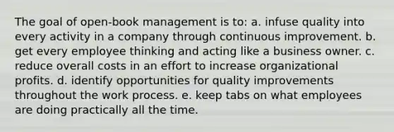 The goal of open-book management is to: a. infuse quality into every activity in a company through continuous improvement. b. get every employee thinking and acting like a business owner. c. reduce overall costs in an effort to increase organizational profits. d. identify opportunities for quality improvements throughout the work process. e. keep tabs on what employees are doing practically all the time.