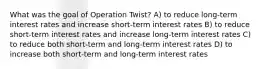 What was the goal of Operation Twist? A) to reduce long-term interest rates and increase short-term interest rates B) to reduce short-term interest rates and increase long-term interest rates C) to reduce both short-term and long-term interest rates D) to increase both short-term and long-term interest rates