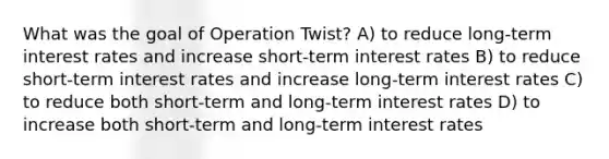 What was the goal of Operation Twist? A) to reduce long-term interest rates and increase short-term interest rates B) to reduce short-term interest rates and increase long-term interest rates C) to reduce both short-term and long-term interest rates D) to increase both short-term and long-term interest rates