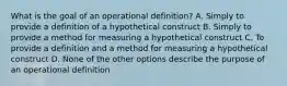 What is the goal of an operational definition? A. Simply to provide a definition of a hypothetical construct B. Simply to provide a method for measuring a hypothetical construct C. To provide a definition and a method for measuring a hypothetical construct D. None of the other options describe the purpose of an operational definition