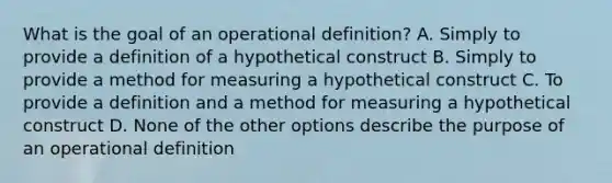 What is the goal of an operational definition? A. Simply to provide a definition of a hypothetical construct B. Simply to provide a method for measuring a hypothetical construct C. To provide a definition and a method for measuring a hypothetical construct D. None of the other options describe the purpose of an operational definition