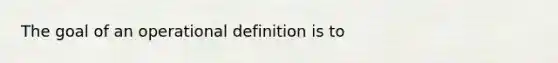 The goal of an operational definition is to