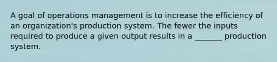 A goal of operations management is to increase the efficiency of an organization's production system. The fewer the inputs required to produce a given output results in a _______ production system.