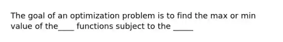 The goal of an optimization problem is to find the max or min value of the____ functions subject to the _____