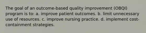 The goal of an outcome-based quality improvement (OBQI) program is to: a. improve patient outcomes. b. limit unnecessary use of resources. c. improve nursing practice. d. implement cost-containment strategies.