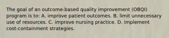 The goal of an outcome-based quality improvement (OBQI) program is to: A. improve patient outcomes. B. limit unnecessary use of resources. C. improve nursing practice. D. implement cost-containment strategies.