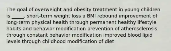 The goal of overweight and obesity treatment in young children is _____. short-term weight loss a BMI rebound improvement of long-term physical health through permanent healthy lifestyle habits and behavior modification prevention of atherosclerosis through constant behavior modification improved blood lipid levels through childhood modification of diet