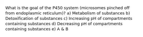 What is the goal of the P450 system (microsomes pinched off from endoplasmic reticulum)? a) Metabolism of substances b) Detoxification of substances c) Increasing pH of compartments containing substances d) Decreasing pH of compartments containing substances e) A & B