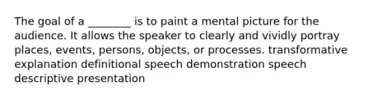 The goal of a ________ is to paint a mental picture for the audience. It allows the speaker to clearly and vividly portray places, events, persons, objects, or processes. transformative explanation definitional speech demonstration speech descriptive presentation