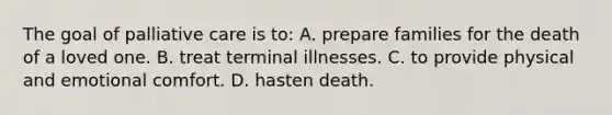 The goal of palliative care is to: A. prepare families for the death of a loved one. B. treat terminal illnesses. C. to provide physical and emotional comfort. D. hasten death.