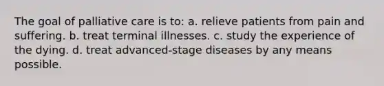 The goal of palliative care is to: a. relieve patients from pain and suffering. b. treat terminal illnesses. c. study the experience of the dying. d. treat advanced-stage diseases by any means possible.