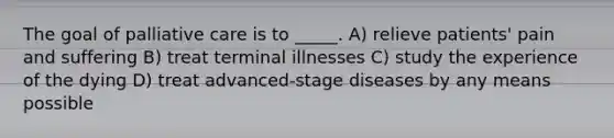 The goal of palliative care is to _____. A) relieve patients' pain and suffering B) treat terminal illnesses C) study the experience of the dying D) treat advanced-stage diseases by any means possible