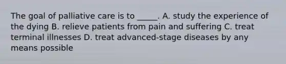 The goal of palliative care is to _____. A. study the experience of the dying B. relieve patients from pain and suffering C. treat terminal illnesses D. treat advanced-stage diseases by any means possible