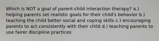 Which is NOT a goal of parent-child interaction therapy? a.) helping parents set realistic goals for their child's behavior b.) teaching the child better social and coping skills c.) encouraging parents to act consistently with their child d.) teaching parents to use fairer discipline practices