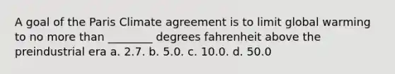 A goal of the Paris Climate agreement is to limit global warming to no more than ________ degrees fahrenheit above the preindustrial era a. 2.7. b. 5.0. c. 10.0. d. 50.0