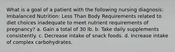 What is a goal of a patient with the following nursing diagnosis: Imbalanced Nutrition: Less Than Body Requirements related to diet choices inadequate to meet nutrient requirements of pregnancy? a. Gain a total of 30 lb. b. Take daily supplements consistently. c. Decrease intake of snack foods. d. Increase intake of complex carbohydrates.