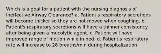 Which is a goal for a patient with the nursing diagnosis of Ineffective Airway Clearance? a. Patient's respiratory secretions will become thicker so they are not moved when coughing. b. Patient's respiratory secretions will have a thinner consistency after being given a mucolytic agent. c. Patient will have improved range of motion while in bed. d. Patient's respiratory rate will increase to 28 breaths/min during hospitalization.