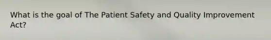 What is the goal of The Patient Safety and Quality Improvement Act?