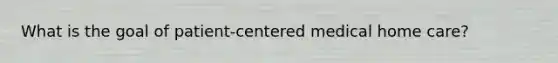 What is the goal of patient-centered medical home care?