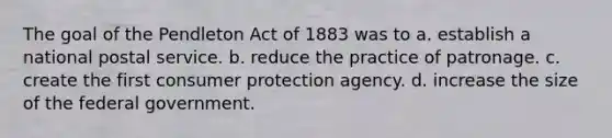 The goal of the Pendleton Act of 1883 was to a. establish a national postal service. b. reduce the practice of patronage. c. create the first consumer protection agency. d. increase the size of the federal government.