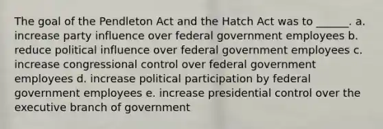 The goal of the Pendleton Act and the Hatch Act was to ______. a. increase party influence over federal government employees b. reduce political influence over federal government employees c. increase congressional control over federal government employees d. increase political participation by federal government employees e. increase presidential control over the executive branch of government