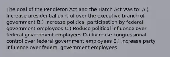 The goal of the Pendleton Act and the Hatch Act was to: A.) Increase presidential control over the executive branch of government B.) Increase political participation by federal government employees C.) Reduce political influence over federal government employees D.) Increase congressional control over federal government employees E.) Increase party influence over federal government employees