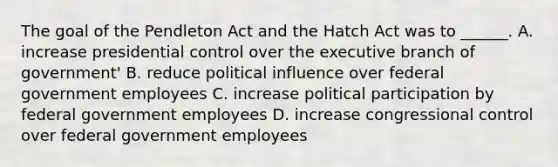 The goal of the Pendleton Act and the Hatch Act was to ______. A. increase presidential control over the executive branch of government' B. reduce political influence over federal government employees C. increase political participation by federal government employees D. increase congressional control over federal government employees