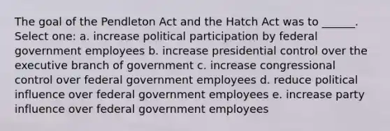 The goal of the Pendleton Act and the Hatch Act was to ______. Select one: a. increase political participation by federal government employees b. increase presidential control over the executive branch of government c. increase congressional control over federal government employees d. reduce political influence over federal government employees e. increase party influence over federal government employees