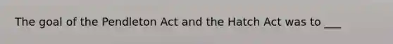 The goal of the Pendleton Act and the Hatch Act was to ___