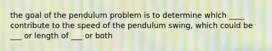 the goal of the pendulum problem is to determine which ____ contribute to the speed of the pendulum swing, which could be ___ or length of ___ or both