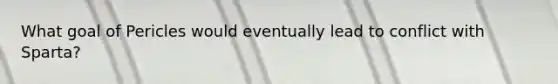What goal of Pericles would eventually lead to conflict with Sparta?