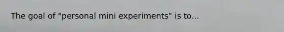 The goal of "personal mini experiments" is to...