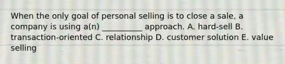 When the only goal of personal selling is to close a​ sale, a company is using​ a(n) __________ approach. A. ​hard-sell B. ​transaction-oriented C. relationship D. customer solution E. value selling