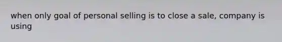 when only goal of personal selling is to close a sale, company is using