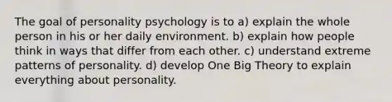 The goal of personality psychology is to a) explain the whole person in his or her daily environment. b) explain how people think in ways that differ from each other. c) understand extreme patterns of personality. d) develop One Big Theory to explain everything about personality.