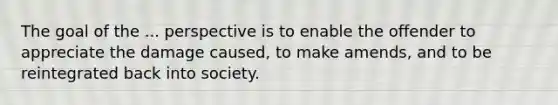 The goal of the ... perspective is to enable the offender to appreciate the damage caused, to make amends, and to be reintegrated back into society.