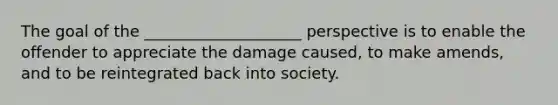 The goal of the ____________________ perspective is to enable the offender to appreciate the damage caused, to make amends, and to be reintegrated back into society.