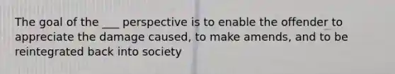 The goal of the ___ perspective is to enable the offender to appreciate the damage caused, to make amends, and to be reintegrated back into society