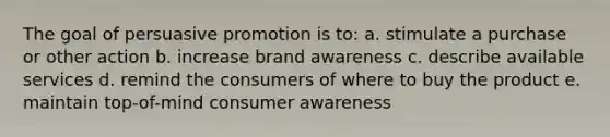 The goal of persuasive promotion is to: a. stimulate a purchase or other action b. increase brand awareness c. describe available services d. remind the consumers of where to buy the product e. maintain top-of-mind consumer awareness