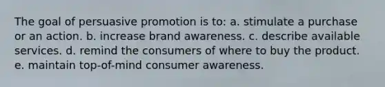 The goal of persuasive promotion is to: a. stimulate a purchase or an action. b. increase brand awareness. c. describe available services. d. remind the consumers of where to buy the product. e. maintain top-of-mind consumer awareness.