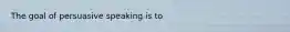 The goal of persuasive speaking is to