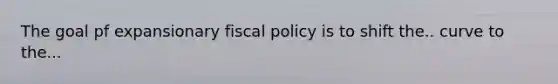 The goal pf expansionary fiscal policy is to shift the.. curve to the...