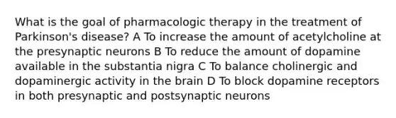 What is the goal of pharmacologic therapy in the treatment of Parkinson's disease? A To increase the amount of acetylcholine at the presynaptic neurons B To reduce the amount of dopamine available in the substantia nigra C To balance cholinergic and dopaminergic activity in the brain D To block dopamine receptors in both presynaptic and postsynaptic neurons