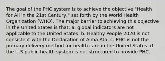 The goal of the PHC system is to achieve the objective "Health for All in the 21st Century," set forth by the World Health Organization (WHO). The major barrier to achieving this objective in the United States is that: a. global indicators are not applicable to the United States. b. Healthy People 2020 is not consistent with the Declaration of Alma-Ata. c. PHC is not the primary delivery method for health care in the United States. d. the U.S public health system is not structured to provide PHC.