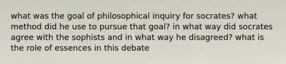 what was the goal of philosophical inquiry for socrates? what method did he use to pursue that goal? in what way did socrates agree with the sophists and in what way he disagreed? what is the role of essences in this debate