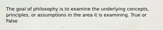 The goal of philosophy is to examine the underlying concepts, principles, or assumptions in the area it is examining. True or False