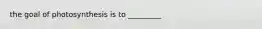 the goal of photosynthesis is to _________