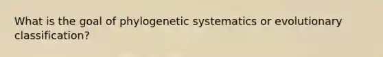 What is the goal of phylogenetic systematics or evolutionary classification?