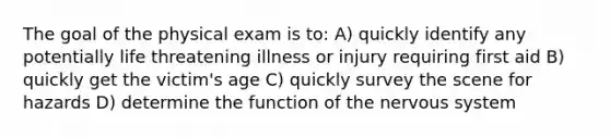 The goal of the physical exam is to: A) quickly identify any potentially life threatening illness or injury requiring first aid B) quickly get the victim's age C) quickly survey the scene for hazards D) determine the function of the <a href='https://www.questionai.com/knowledge/kThdVqrsqy-nervous-system' class='anchor-knowledge'>nervous system</a>