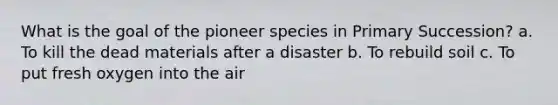 What is the goal of the pioneer species in Primary Succession? a. To kill the dead materials after a disaster b. To rebuild soil c. To put fresh oxygen into the air